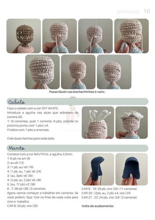 Cabelo
Faça o cabelo com a cor OFF WHITE.
Introduza a agulha nas alças que sobraram da
carreira 50.
1: (9 correntes, pule 1 corrente, 8 pbx, prenda no
próximo ponto com 1 pbx) x4.
Finalize com 1 pbx e arremate.
Cole duas mechas para cada lado.
JPCROCHÊ 10
Passe blush nas bochechinhas e nariz.
Manto
Comece com a cor NAUTICAL e agulha 2,5mm.
1: 6 pb no am (6)
2: au x6 (12)
3: (1 pb, au) x6 (18)
4: (1 pb, au, 1 pb) x6 (24)
3: (au, 3pb) x6 (30)
4: (2 pb, au, 2 pb) x6 (36)
5: (au, 17 pb) x2 (38)
6 - 7: 38 pb (38) (2 carreiras)
Agora vamos começar a trabalhar em carreiras. Se
você preferir, faça 1cor no final de cada volta para
virar o trabalho.
CAR 8: 20 pb, vire (20)
CAR 9 - 19: 20 pb, vire (20) (11 carreiras)
CAR 20 : (2pb, au, 2 pb) x4, vire (24)
CAR 21 - 22: 24 pb, vire (24) (2 carreiras)
Volta de acabamento:
 