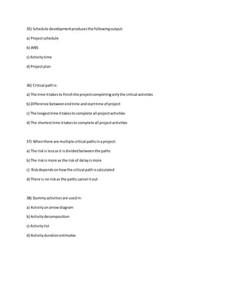 35) Schedule developmentproducesthe followingoutput:
a) Projectschedule
b) WBS
c) Activitytime
d) Projectplan
36) Critical pathis:
a) The time ittakesto finishthe projectcompletingonlythe critical activities
b) Difference betweenendtime andstarttime of project
c) The longesttime ittakesto complete all projectactivities
d) The shortesttime ittakesto complete all projectactivities
37) Whenthere are multiple critical pathsinaproject:
a) The riskis lessasit isdividedbetweenthe paths
b) The riskis more as the riskof delayismore
c) Riskdependsonhowthe critical path iscalculated
d) There is no riskas the paths cancel itout
38) Dummyactivitiesare usedin:
a) Activityonarrowdiagram
b) Activitydecomposition
c) Activitylist
d) Activitydurationestimates
 