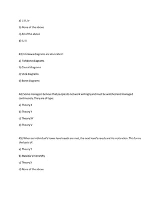a) i,iii,iv
b) None of the above
c) All of the above
d) ii,iii
43) Ishikawadiagramsare alsocalled:
a) Fishbone diagrams
b) Causal diagrams
c) Stickdiagrams
d) Bone diagrams
44) Some managersbelieve thatpeople donotworkwillinglyandmustbe watchedandmanaged
continuosly.Theyare of type:
a) TheoryX
b) TheoryY
c) TheoryXY
d) TheoryV
45) Whenan individual'slowerlevel needsare met,the nextlevel'sneedsare hismotivation.Thisforms
the basisof:
a) TheoryY
b) Maslow's hierarchy
c) TheoryX
d) None of the above
 