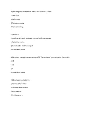 46) Locatingall teammembersinthe same locationiscalled:
a) War room
b) Collocation
c) Teleconferencing
d) Telecommuting
47) Noise is:
a) Anyinterference insendingorcomprehendingamessage
b) False information
c) Introducedinelectronicsignals
d) None of the above
48) A projectmanagermanagesa team of 5. The numberof communication channelsis:
a) 15
b) 10
c) 5
d) None of the above
49) Email communicationis:
a) Formal style,written
b) Informal style,written
c) Both a and b
d) Neitheranor b
 