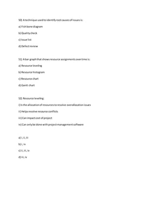 50) A technique usedtoidentifyrootcausesof issuesis:
a) Fishbone diagram
b) Qualitycheck
c) Issue list
d) Defectreview
51) A bar graphthat showsresource assignmentsovertime is:
a) Resource leveling
b) Resource histogram
c) Resource chart
d) Gantt chart
52) Resource leveling:
i) Is the allocationof resourcestoresolve overallocationissues
ii) Helpsresolve resource conflicts
iii) Canimpactcost of project
iv) Can onlybe done withprojectmanagementsoftware
a) i,ii,iii
b) i, iv
c) ii,iii,iv
d) iii,iv
 