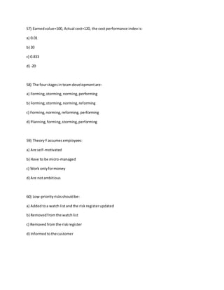 57) Earnedvalue=100, Actual cost=120, the cost performance index is:
a) 0.01
b) 20
c) 0.833
d) -20
58) The fourstagesin teamdevelopmentare:
a) Forming,storming,norming,performing
b) Forming,storming,norming,reforming
c) Forming,norming,reforming, performing
d) Planning,forming,storming,performing
59) TheoryY assumesemployees:
a) Are self-motivated
b) Have to be micro-managed
c) Work onlyformoney
d) Are notambitious
60) Low-priorityrisksshouldbe:
a) Addedtoa watch listandthe risk registerupdated
b) Removedfromthe watchlist
c) Removedfromthe riskregister
d) Informedtothe customer
 