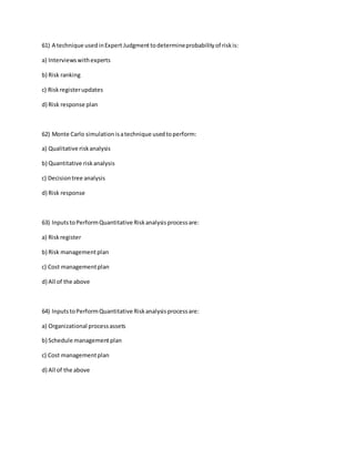 61) A technique usedinExpert Judgmenttodetermineprobabilityof riskis:
a) Interviewswithexperts
b) Risk ranking
c) Riskregisterupdates
d) Risk response plan
62) Monte Carlo simulationisatechnique usedtoperform:
a) Qualitative riskanalysis
b) Quantitative riskanalysis
c) Decisiontree analysis
d) Risk response
63) InputstoPerformQuantitative Riskanalysisprocessare:
a) Riskregister
b) Risk managementplan
c) Cost managementplan
d) All of the above
64) InputstoPerformQuantitative Riskanalysisprocessare:
a) Organizational processassets
b) Schedule managementplan
c) Cost managementplan
d) All of the above
 