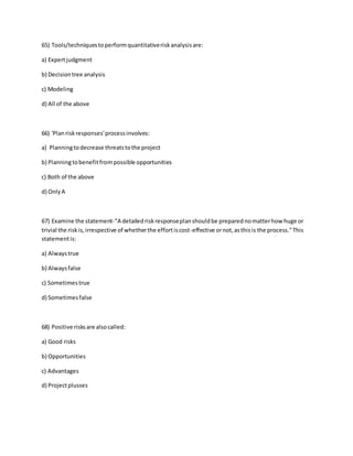 65) Tools/techniquestoperformquantitativeriskanalysisare:
a) Expertjudgment
b) Decisiontree analysis
c) Modeling
d) All of the above
66) 'Planriskresponses'processinvolves:
a) Planningtodecrease threatstothe project
b) Planningtobenefitfrompossible opportunities
c) Both of the above
d) OnlyA
67) Examine the statement-"A detailedriskresponseplanshouldbe preparednomatterhow huge or
trivial the riskis,irrespective of whetherthe effortiscost-effective ornot,asthisis the process."This
statementis:
a) Alwaystrue
b) Alwaysfalse
c) Sometimestrue
d) Sometimesfalse
68) Positive risksare alsocalled:
a) Good risks
b) Opportunities
c) Advantages
d) Projectplusses
 