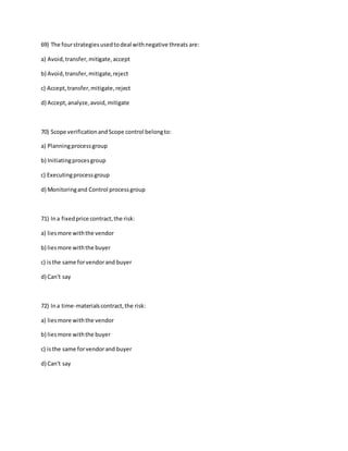 69) The fourstrategiesusedtodeal withnegative threats are:
a) Avoid,transfer,mitigate,accept
b) Avoid,transfer,mitigate,reject
c) Accept,transfer,mitigate,reject
d) Accept,analyze,avoid,mitigate
70) Scope verificationandScope control belongto:
a) Planningprocessgroup
b) Initiatingprocesgroup
c) Executingprocessgroup
d) Monitoringand Control processgroup
71) Ina fixedprice contract,the risk:
a) liesmore withthe vendor
b) liesmore withthe buyer
c) isthe same forvendorand buyer
d) Can't say
72) Ina time-materialscontract,the risk:
a) liesmore withthe vendor
b) liesmore withthe buyer
c) isthe same forvendorand buyer
d) Can't say
 