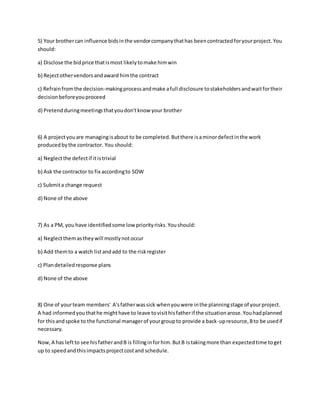 5) Your brothercan influence bidsinthe vendorcompanythathas beencontractedforyourproject.You
should:
a) Disclose the bidprice thatismost likelytomake himwin
b) Rejectothervendorsandaward himthe contract
c) Refrainfromthe decision-makingprocessandmake afull disclosure tostakeholdersandwaitfortheir
decisionbeforeyouproceed
d) Pretendduringmeetingsthatyoudon'tknow your brother
6) A projectyouare managingisabout to be completed.Butthere isaminordefectinthe work
producedbythe contractor. You should:
a) Neglectthe defectif itistrivial
b) Ask the contractor to fix accordingto SOW
c) Submita change request
d) None of the above
7) As a PM, you have identifiedsome low priorityrisks.Youshould:
a) Neglectthemastheywill mostlynotoccur
b) Add themto a watch listandadd to the riskregister
c) Plandetailedresponse plans
d) None of the above
8) One of yourteam members' A'sfatherwassick whenyouwere inthe planningstage of yourproject.
A had informedyouthathe mighthave to leave tovisithisfatherif the situationarose.Youhadplanned
for thisandspoke to the functional managerof yourgroupto provide a back-upresource,Bto be usedif
necessary.
Now,A has leftto see hisfatherandB is fillinginforhim.ButB istakingmore than expectedtime toget
up to speedandthisimpactsprojectcostand schedule.
 
