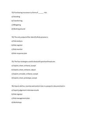 73) Purchasinginsurance isaformof ______ risk:
a) Avoiding
b) Transferring
c) Mitigating
d) Workingaround
74) The onlyoutputof the IdentifyRisksprocessis:
a) Riskanalysis
b) Risk register
c) Riskmonitor
d) Risk response plan
75) The fourstrategiesusedtodeal withpositivethreatsare:
a) Exploit,share,enhance,accept
b) Exploit,share,enhance,adjust
c) Exploit,simulate, enhance,accept
d) Exploit,share,prototype,accept
76) Howto define,monitorandcontrol risksina projectis documentedin:
a) Expertjudgementinterviewresults
b) Risk register
c) Riskmanagementplan
d) Workshops
 