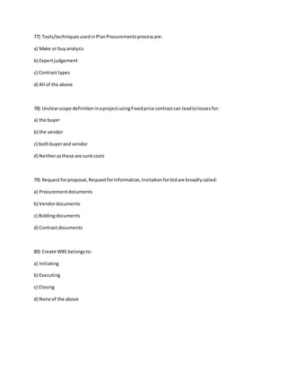 77) Tools/techniquesusedinPlanProcurementsprocessare:
a) Make or buyanalysis
b) Expertjudgement
c) Contract types
d) All of the above
78) Unclearscope definitioninaprojectusingFixedprice contractcan leadtolossesfor:
a) the buyer
b) the vendor
c) bothbuyerand vendor
d) Neitherasthese are sunkcosts
79) Requestforproposal,RequestforInformation,Invitationforbidare broadlycalled:
a) Procurementdocuments
b) Vendordocuments
c) Biddingdocuments
d) Contract documents
80) Create WBS belongsto:
a) Initiating
b) Executing
c) Closing
d) None of the above
 