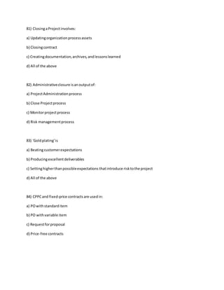 81) ClosingaProjectinvolves:
a) Updatingorganizationprocessassets
b) Closingcontract
c) Creatingdocumentation,archives,andlessonslearned
d) All of the above
82) Administrativeclosure isanoutputof:
a) ProjectAdministrationprocess
b) Close Projectprocess
c) Monitorprojectprocess
d) Risk managementprocess
83) 'Goldplating'is
a) Beatingcustomerexpectations
b) Producingexcellentdeliverables
c) Settinghigherthanpossibleexpectations thatintroduce risktothe project
d) All of the above
84) CPPCand fixed-price contractsare usedin:
a) POwithstandarditem
b) PO withvariable item
c) Requestforproposal
d) Price-free contracts
 