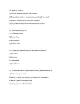 89) 'Scope'of projectis:
a) Anyworkcommittedtoorallywithcustomer
b) Onlywork thathas to be completedtosuccessfullyfinishproject
c) Any workthat customerrequirestobe completed
d) Onlywork thatcan be completedwithinprojectduration
90) ToolsforPlanQualityare:
a) Cost-benefitanalysis
b) Control charts
c) Benchmarking
d) All of the above
91) Crosby'scost of qualitytheoryof 'zerodefects'isbasedon:
a) Prevention
b) Correction
c) Conformance
d) Fitnessforuse
92) Juran'sfitnessforuse theoryof cost of qualitycan be summarizedas:
a) Continuousimprovement
b) Making a product that meetsorexceedscustomerexpectations
c) Making a productthat is easyto use
d) Making a product withzerodefects
 