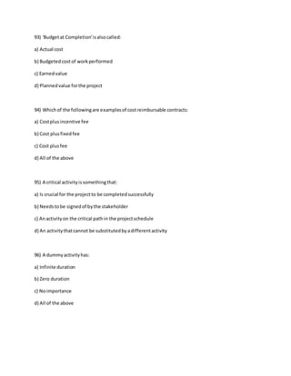 93) 'Budgetat Completion'isalsocalled:
a) Actual cost
b) Budgetedcostof workperformed
c) Earnedvalue
d) Plannedvalue forthe project
94) Whichof the followingare examplesof costreimbursable contracts:
a) Costplusincentive fee
b) Cost plusfixedfee
c) Cost plusfee
d) All of the above
95) A critical activityissomethingthat:
a) Is crucial for the projectto be completedsuccessfully
b) Needstobe signedof bythe stakeholder
c) Anactivityon the critical pathin the projectschedule
d) An activitythatcannot be substitutedbyadifferentactivity
96) A dummyactivityhas:
a) Infinite duration
b) Zero duration
c) Noimportance
d) All of the above
 