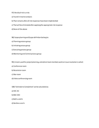 97) Residual riskisarisk:
a) Foundinreserve analysis
b) That remainsafterall riskresponseshave beenimplemented
c) That will be eliminatedafterapplyingthe appropriate riskresponse
d) None of the above
98) Scope planningandScope definitionbelongto:
a) Planningprocessgroup
b) Initiatingprocesgroup
c) Executingprocessgroup
d) Monitoringand Control processgroup
99) A room usedfor projectplanning,andwhere teammembersworkonissue resolutioniscalled:
a) Conference room
b) Resolution room
c) War room
d) Videoconferencingroom
100) 'Estimate to Completion'canbe calculatedas:
a) EAC-AC
b) BAC-EAC
c) Both a and b
d) Neitheranor b
 