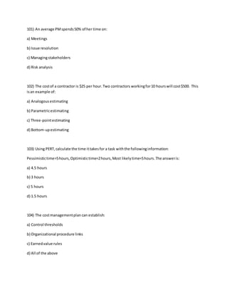 101) An average PMspends50% of her time on:
a) Meetings
b) Issue resolution
c) Managingstakeholders
d) Risk analysis
102) The costof a contractor is $25 per hour.Two contractors workingfor10 hourswill cost$500. This
isan example of:
a) Analogousestimating
b) Parametricestimating
c) Three-pointestimating
d) Bottom-upestimating
103) Using PERT,calculate the time ittakesfor a task withthe followinginformation:
Pessimistictime=5hours,Optimistictime=2hours,Most likelytime=5hours.The answeris:
a) 4.5 hours
b) 3 hours
c) 5 hours
d) 1.5 hours
104) The costmanagementplan can establish:
a) Control thresholds
b) Organizational procedure links
c) Earnedvalue rules
d) All of the above
 