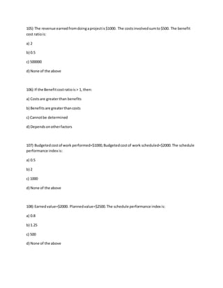 105) The revenue earnedfromdoingaprojectis$1000. The costsinvolvedsumto$500. The benefit
cost ratiois:
a) 2
b) 0.5
c) 500000
d) None of the above
106) If the Benefitcostratiois> 1, then:
a) Costsare greaterthan benefits
b) Benefitsare greaterthancosts
c) Cannotbe determined
d) Dependsonotherfactors
107) Budgetedcostof work performed=$1000,Budgetedcostof work scheduled=$2000.The schedule
performance index is:
a) 0.5
b) 2
c) 1000
d) None of the above
108) Earnedvalue=$2000. Plannedvalue=$2500.The schedule performance index is:
a) 0.8
b) 1.25
c) 500
d) None of the above
 