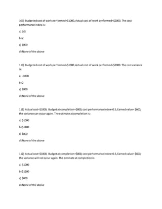 109) Budgetedcostof work performed=$1000,Actual cost of workperformed=$2000. The cost
performance index is:
a) 0.5
b) 2
c) 1000
d) None of the above
110) Budgetedcostof work performed=$1000,Actual cost of workperformed=$2000. The cost variance
is:
a) -1000
b) 2
c) 1000
d) None of the above
111) Actual cost=$1000, Budgetat completion=$800,cost performance index=0.5,Earnedvalue=$600,
the variance can occur again. The estimate atcompletionis:
a) $1000
b) $1400
c) $800
d) None of the above
112) Actual cost=$1000, Budgetat completion=$800,cost performance index=0.5,Earnedvalue=$600,
the variance will notoccur again.The estimate atcompletionis:
a) $1000
b) $1200
c) $800
d) None of the above
 