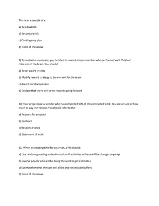 Thisis an example of a:
a) Residual risk
b) Secondaryrisk
c) Contingencyplan
d) None of the above
9) To motivate yourteam,youdecidedtorewarda team memberwhoperformedwell.Thishurt
cohesioninthe team.Youshould:
a) Resetaward criteria
b) Modifyrewardstrategyto be win-winforthe team
c) Awardonlytwopeople
d) Declare that there will be norewardsgoingforward
10) Your projectusesa vendorwhohascompleted50% of the contractedwork.You are unsure of how
much to paythe vendor.Youshouldrefertothe:
a) Requestforproposal
b) Contract
c) Response tobid
d) Statementof work
11) Whenestimatingtime foractivities,aPMshould:
a) Use randomguessingandestimate forall activitiesasthere will be changesanyways
b) Involve peoplewhowillbe doingthe worktoget estimates
c) Estimate forwhat the cost will allowandnotinclude buffers
d) None of the above
 