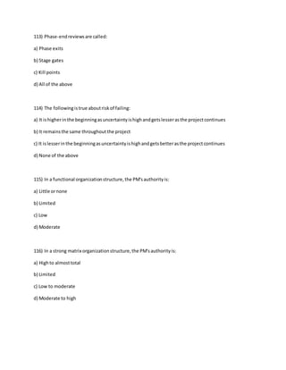 113) Phase-endreviewsare called:
a) Phase exits
b) Stage gates
c) Kill points
d) All of the above
114) The followingistrue aboutriskof failing:
a) It ishigherin the beginningasuncertaintyishighandgetslesserasthe projectcontinues
b) It remainsthe same throughoutthe project
c) It islesserin the beginningasuncertaintyishighandgetsbetterasthe projectcontinues
d) None of the above
115) In a functional organizationstructure,the PM'sauthorityis:
a) Little ornone
b) Limited
c) Low
d) Moderate
116) In a strong matrix organizationstructure,the PM'sauthorityis:
a) Highto almosttotal
b) Limited
c) Low to moderate
d) Moderate to high
 