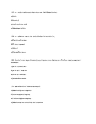 117) In a projectizedorganizationstructure,the PM'sauthorityis:
a) High
b) Limited
c) Highto almosttotal
d) Moderate to high
118) In a balancedmatrix,the projectbudgetiscontrolledby:
a) Functional manager
b) Projectmanager
c) Mixed
d) None of the above
119) Deming'scycle isusedforcontinuousimprovementof processes.The four-stepmanagement
methodis:
a) Plan-Do-Check-Act
b) Plan-Act-Check-Do
c) Plan-Act-Do-Check
d) None of the above
120) 'Performqualitycontrol'belongsto:
a) Monitoringprocessgroup
b) Executingprocessgroup
c) Controllingprocessgroup
d) Monitoringand controllingprocess group
 