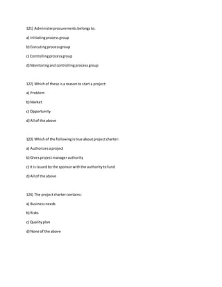 121) Administerprocurementsbelongsto:
a) Initiatingprocessgroup
b) Executingprocessgroup
c) Controllingprocessgroup
d) Monitoringand controllingprocessgroup
122) Whichof these isa reasonto start a project:
a) Problem
b) Market
c) Opportunity
d) All of the above
123) Whichof the followingistrue aboutprojectcharter:
a) Authorizesaproject
b) Givesprojectmanagerauthority
c) It isissuedbythe sponsorwiththe authoritytofund
d) All of the above
124) The projectchartercontains:
a) Businessneeds
b) Risks
c) Qualityplan
d) None of the above
 
