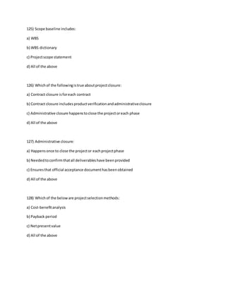 125) Scope baseline includes:
a) WBS
b) WBS dictionary
c) Projectscope statement
d) All of the above
126) Whichof the followingistrue aboutprojectclosure:
a) Contract closure isforeach contract
b) Contract closure includesproductverificationandadministrativeclosure
c) Administrative closure happenstoclose the projectoreach phase
d) All of the above
127) Administrative closure:
a) Happensonce to close the projector eachprojectphase
b) Neededtoconfirmthatall deliverableshave beenprovided
c) Ensuresthat official acceptance documenthasbeenobtained
d) All of the above
128) Whichof the beloware projectselectionmethods:
a) Cost-benefitanalysis
b) Payback period
c) Netpresentvalue
d) All of the above
 