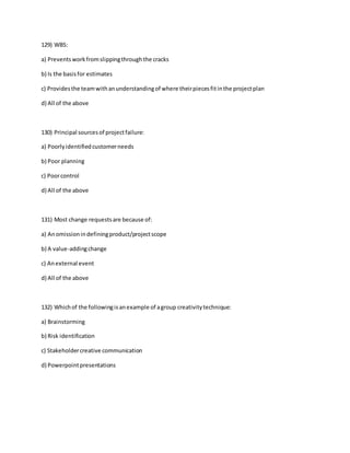 129) WBS:
a) Preventsworkfromslippingthroughthe cracks
b) Is the basisfor estimates
c) Providesthe teamwithanunderstandingof where theirpiecesfitinthe projectplan
d) All of the above
130) Principal sourcesof projectfailure:
a) Poorlyidentifiedcustomerneeds
b) Poor planning
c) Poorcontrol
d) All of the above
131) Most change requestsare because of:
a) Anomissionindefiningproduct/projectscope
b) A value-addingchange
c) Anexternal event
d) All of the above
132) Whichof the followingisanexample of agroup creativitytechnique:
a) Brainstorming
b) Risk identification
c) Stakeholdercreative communication
d) Powerpointpresentations
 