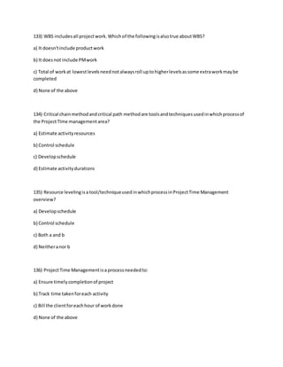 133) WBS includesall projectwork.Whichof the followingisalsotrue aboutWBS?
a) It doesn'tinclude productwork
b) It doesnot include PMwork
c) Total of workat lowestlevelsneednotalwaysroll uptohigherlevelsassome extraworkmaybe
completed
d) None of the above
134) Critical chainmethodandcritical path methodare toolsandtechniquesusedinwhichprocessof
the ProjectTIme managementarea?
a) Estimate activityresources
b) Control schedule
c) Developschedule
d) Estimate activitydurations
135) Resource levelingisatool/techniqueusedinwhichprocessinProjectTime Management
overview?
a) Developschedule
b) Control schedule
c) Both a and b
d) Neitheranor b
136) ProjectTime Managementisa processneededto:
a) Ensure timelycompletionof project
b) Track time takenforeach activity
c) Bill the clientforeachhour of workdone
d) None of the above
 