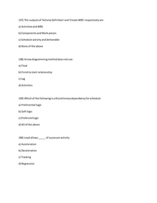 137) The outputsof 'ActivityDefinition'and'Create WBS' respectivelyare:
a) ActivitiesandWBS
b) ComponentsandWork pieces
c) Schedule activityanddeliverable
d) None of the above
138) Arrowdiagrammingmethoddoesnotuse:
a) Float
b) Finishtostart relationship
c) Lag
d) Activities
139) Whichof the followingisadiscretionarydependencyforschedule:
a) Preferential logic
b) Soft logic
c) Preferred logic
d) All of the above
140) Lead allows_____ of successoractivity:
a) Acceleration
b) Deceleration
c) Tracking
d) Regression
 