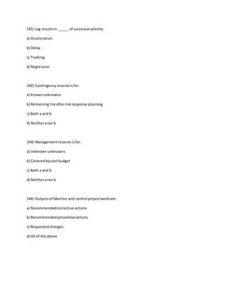 141) Lag resultsin _____ of successoractivity:
a) Acceleration
b) Delay
c) Tracking
d) Regression
142) Contingencyreserveisfor:
a) Knownunknowns
b) Remainingriskafterriskresponse planning
c) Both a and b
d) Neitheranor b
143) Managementreserve isfor:
a) Unknownunknowns
b) Coveredbycost budget
c) Both a and b
d) Neitheranor b
144) Outputsof Monitor and control projectworkare:
a) Recommendedcorrective actions
b) Recommendedpreventiveactions
c) Requestedchanges
d) All of the above
 