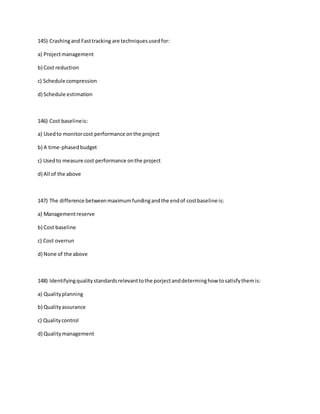 145) Crashingand Fasttracking are techniquesusedfor:
a) Projectmanagement
b) Cost reduction
c) Schedule compression
d) Schedule estimation
146) Cost baselineis:
a) Usedto monitorcost performance onthe project
b) A time-phasedbudget
c) Usedto measure cost performance onthe project
d) All of the above
147) The difference betweenmaximumfundingandthe endof costbaseline is:
a) Managementreserve
b) Cost baseline
c) Cost overrun
d) None of the above
148) Identifyingqualitystandardsrelevanttothe porjectanddeterminghow tosatisfythemis:
a) Qualityplanning
b) Qualityassurance
c) Qualitycontrol
d) Qualitymanagement
 