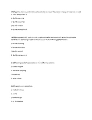 149) Applyingplanned,systematicqualityactivitiestoensure thatproejctemploysall processesneeded
to meetrequirementis:
a) Qualityplanning
b) Qualityassurance
c) Qualitycontrol
d) Qualitymanagement
150) Monitoringspecificprojectresultstodetermine whethertheycomplywithrelevantquality
standardsand identifyingwaystoeliminatecausesof unsatisfactoryperformance is:
a) Qualityplanning
b) Qualityassurance
c) Qualitycontrol
d) Qualitymanagement
151) Choosingapart of a populationof interestforinspectionis:
a) Scatterdiagram
b) Statistical sampling
c) Inspection
d) Defectrepair
152) Inspectionsare alsocalled:
a) Productreviews
b) Audits
c) Walkthroughs
d) All of the above
 