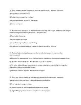 12) Whenthere are people fromdifferentcountriesandculturesinateam, the PMshould:
a) Neglectthe cultural differences
b) Deal witheveryonewithanironhand
c) Recognize thatthere are cultural differences
d) Mentor each person
13) If your businesssponsorhasan importantbutminorchange to the scope,and he requeststhatyou
make the change without havingtoprocessa change request:
a) Accomodate the change
b) Refuse tomake the change
c) Sneakthe change in whennoone islooking
d) Requestthe clientthatthe change managementprocesshastobe followed
14) If a stakeholderdirectlyasksateam memberto make changesandthe teammember
accommodates it:
a) Admonishthe teammemberduringthe teammeetingsothatotherteammembersare alsoaware
b) Informthe stakeholderthathe shouldnottalkto yourteam member
c) Talk tothe stakeholderand teammemberinprivate,andemphasise gentlythatthe Integrated
Change Control processshouldbe followed
d) Pretendtonot knowaboutthe change and letithappen
15) Whenyourclientisreadyto accept the productyour projecthasproduced,youshould:
a) Refertothe qualityplanto see if the productmeetsspecifications
b) Referto projectmanagementplan
c) Obtainclientsignoff andfollowadministrativeclosure process
d) Let go off the projectresourcesandassignthemto otherprojects
 