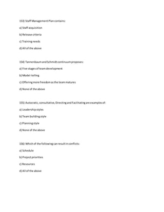 153) Staff ManagementPlan contains:
a) Staff acquisition
b) Release criteria
c) Trainingneeds
d) All of the above
154) TannenbaumandSchmidtcontinuumproposes:
a) Five stagesof teamdevelopment
b) Model-telling
c) Offeringmore freedomasthe teammatures
d) None of the above
155) Autocratic,consultative,DirectingandFacilitatingare examplesof:
a) Leadershipstyles
b) Team buildingstyle
c) Planningstyle
d) None of the above
156) Whichof the followingcanresultinconflicts:
a) Schedule
b) Projectpriorities
c) Resources
d) All of the above
 