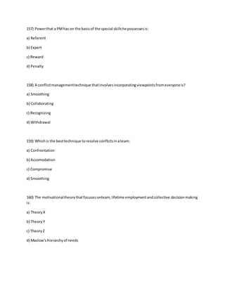 157) Powerthat a PMhas on the basisof the special skillshe possessesis:
a) Referent
b) Expert
c) Reward
d) Penalty
158) A conflictmanagementtechnique thatinvolvesincorporatingviewpointsfromeveryoneis?
a) Smoothing
b) Collaborating
c) Recognizing
d) Withdrawal
159) Whichis the besttechnique toresolve conflictsinateam:
a) Confrontation
b) Accomodation
c) Compromise
d) Smoothing
160) The motivationaltheorythatfocusesonteam, lifetime employmentandcollective decisionmaking
is:
a) TheoryX
b) TheoryY
c) TheoryZ
d) Maslow's hierarchyof needs
 