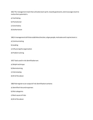 165) The managementstyle thatcultivatesteamspirit,rewardsgoodwork,andencouragesteamto
realize theirpotential is:
a) Facilitating
b) Promotional
c) Conciliatory
d) Authoritarian
166) A managementskillthatestablishesdirection,alignspeople,motivatesandinspiresteamis:
a) Communicating
b) Leading
c) Influencingthe organization
d) Problemsolving
167) Toolsusedinrisk identificationare:
a) Delphi technique
b) Brainstorming
c) Interviewing
d) All of the above
168) Riskregisterasan outputof risk identificationcontains:
a) Identifiedrisksandresponses
b) Risk categories
c) Root causesof risks
d) All of the above
 