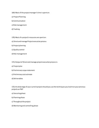 169) Most of the projectmanager'stime isspenton:
a) ProjectPlanning
b) Communication
c) Riskmanagement
d) Tracking
170) Most of a project'sresourcesare spenton:
a) Directand manage Projectexecutionprocess
b) Projectplanning
c) Qualitycontrol
d) Risk management
171) Outputof Directand manage projectexecutionprocessis:
a) Projectplan
b) Preliminaryscope statement
c) Preliminarycostestimate
d) Deliverables
172) At whatstage of your currentprojectshouldyouuse the techniquesyoulearntonyourprevious
projectsas PM?
a) Executingphase
b) Planningphase
c) Throughoutthe project
d) Monitoringand controlling phase
 