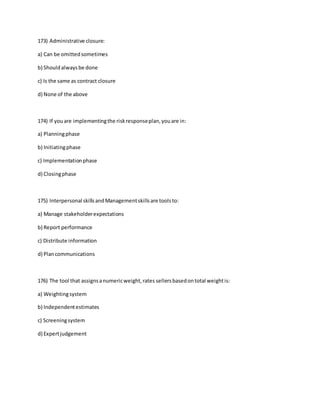 173) Administrative closure:
a) Can be omittedsometimes
b) Shouldalwaysbe done
c) Is the same as contract closure
d) None of the above
174) If youare implementingthe riskresponseplan,youare in:
a) Planningphase
b) Initiatingphase
c) Implementationphase
d) Closingphase
175) Interpersonal skillsandManagementskillsare toolsto:
a) Manage stakeholderexpectations
b) Report performance
c) Distribute information
d) Plancommunications
176) The tool that assignsanumericweight,rates sellersbasedontotal weightis:
a) Weightingsystem
b) Independentestimates
c) Screeningsystem
d) Expertjudgement
 