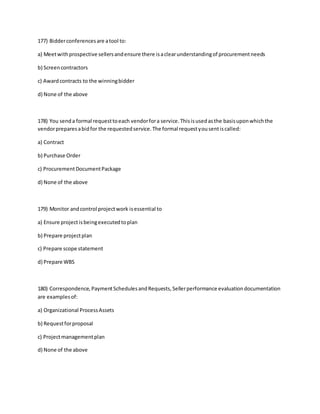 177) Bidderconferencesare atool to:
a) Meetwithprospective sellersandensure there isaclearunderstandingof procurementneeds
b) Screencontractors
c) Awardcontracts to the winningbidder
d) None of the above
178) You senda formal requesttoeach vendorfora service.Thisisusedasthe basisuponwhichthe
vendorpreparesabidfor the requestedservice.The formal requestyousentiscalled:
a) Contract
b) Purchase Order
c) ProcurementDocumentPackage
d) None of the above
179) Monitor andcontrol projectwork isessential to
a) Ensure projectisbeingexecutedtoplan
b) Prepare projectplan
c) Prepare scope statement
d) Prepare WBS
180) Correspondence,PaymentSchedulesandRequests,Sellerperformance evaluationdocumentation
are examplesof:
a) Organizational ProcessAssets
b) Requestforproposal
c) Projectmanagementplan
d) None of the above
 