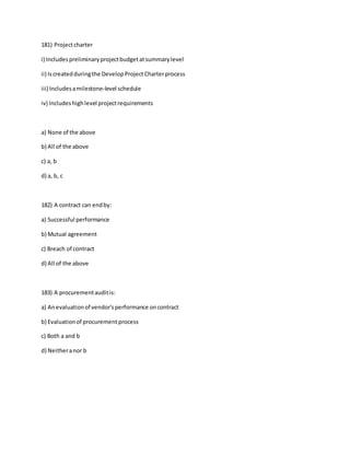 181) Projectcharter
i) Includespreliminaryprojectbudgetatsummarylevel
ii) Iscreatedduringthe DevelopProjectCharterprocess
iii) Includesamilestone-level schedule
iv) Includeshighlevel projectrequirements
a) None of the above
b) All of the above
c) a, b
d) a, b, c
182) A contract can endby:
a) Successful performance
b) Mutual agreement
c) Breach of contract
d) All of the above
183) A procurementauditis:
a) Anevaluationof vendor'sperformance oncontract
b) Evaluationof procurementprocess
c) Both a and b
d) Neitheranor b
 