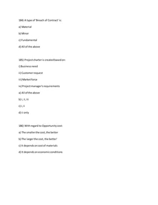 184) A type of 'Breach of Contract' is:
a) Material
b) Minor
c) Fundamental
d) All of the above
185) Projectcharteris createdbasedon:
i) Businessneed
ii) Customerrequest
iii) Marketforce
iv) Projectmanager'srequirements
a) All of the above
b) i, ii,iii
c) i,ii
d) ii only
186) Withregard to Opportunitycost:
a) The smallerthe cost,the better
b) The largerthe cost, the better'
c) It dependsoncostof materials
d) It dependsoneconomicconditions
 
