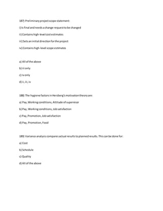 187) Preliminaryprojectscope statement:
i) Is final andneedsachange requesttobe changed
ii) Containshigh-levelcostestimates
iii) Setsaninitial directionforthe project
iv) Containshigh-level scope estimates
a) All of the above
b) iii only
c) ivonly
d) ii, iii,iv
188) The hygiene factorsinHerzberg'smotivationtheoryare:
a) Pay,Workingconditions,Attitude of supervisor
b) Pay, Workingconditions,Jobsatisfaction
c) Pay,Promotion,Jobsatisfaction
d) Pay, Promotion,Food
189) Variance analysiscomparesactual resultstoplannedresults.Thiscanbe done for:
a) Cost
b) Schedule
c) Quality
d) All of the above
 