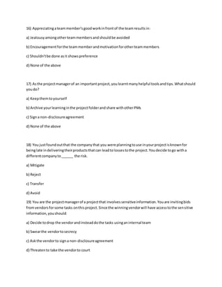 16) Appreciatingateammember'sgoodworkinfrontof the teamresultsin:
a) Jealousyamongotherteammembersandshouldbe avoided
b) Encouragementforthe teammemberandmotivationforotherteammembers
c) Shouldn'tbe done asit showspreference
d) None of the above
17) Asthe projectmanagerof an importantproject,youlearntmanyhelpful toolsandtips.Whatshould
youdo?
a) Keepthemtoyourself
b) Archive yourlearninginthe projectfolderandshare withotherPMs
c) Signa non-disclosureagreement
d) None of the above
18) You justfoundoutthat the companythat you were planningtouse inyourprojectisknownfor
beinglate indeliveringtheirproductsthatcan leadtolossestothe project.Youdecide togo witha
differentcompanyto______ the risk.
a) Mitigate
b) Reject
c) Transfer
d) Avoid
19) You are the projectmanagerof a projectthat involvessensitiveinformation.Youare invitingbids
fromvendorsforsome tasks onthisproject.Since the winningvendorwill have accesstothe sensitive
information,youshould:
a) Decide todrop the vendorandinsteaddothe tasks usinganinternal team
b) Swearthe vendortosecrecy
c) Askthe vendorto signa non-disclosureagreement
d) Threatento take the vendorto court
 