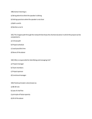 190) Active listeningis:
a) Beingattentive whenthe speakeristalking
b) Askingquestionswhenthe speakerisnotclear
c) Both a and b
d) Neitheranor b
191) The longestpaththroughthe networkthatshowsthe shortestdurationinwhichthe projectcanbe
completedis:
a) Critical path
b) Projectschedule
c) Leastpossible time
d) None of the above
192) Who isresponsibleforidentifying andmanagingrisk?
a) Projectmanager
b) Team members
c) Projectsponsor
d) Functional manager
193) Paretoprinciple isalsoknownas:
a) 80-20 rule
b) Law of vital few
c) principle of factorsparsity
d) All of the above
 