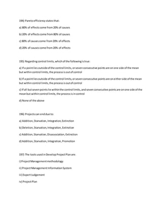 194) Paretoefficiencystates that:
a) 80% of effectscome from20% of causes
b) 20% of effectscome from80% of causes
c) 80% of causescome from20% of effects
d) 20% of causescome from20% of effects
195) Regardingcontrol limits,whichof the followingistrue:
a) If a pointlies outsideof the control limits,orsevenconsecutive pointsare onone side of the mean
but withincontrol limits,the processisoutof control
b) If a pointliesoutside of the control limits,orsevenconsecutive pointsare oneitherside of the mean
but withincontrol limits,the processisoutof control
c) If all butsevenpointslie withinthe control limits,andsevenconsecutive pointsare onone side of the
meanbut withincontrol limits,the processisincontrol
d) None of the above
196) Projectscan enddue to:
a) Addition, Starvation,Integration,Extinction
b) Deletion,Starvation,Integration,Extinction
c) Addition,Starvation,Disassociation,Extinction
d) Addition,Starvation,Integration,Promotion
197) The toolsusedinDevelopProjectPlanare:
i) ProjectManagementmethodology
ii) ProjectManagementInformationSystem
iii) ExpertJudgement
iv) ProjectPlan
 