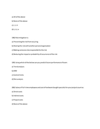a) All of the above
b) None of the above
c) i,ii,iii
d) ii,iii,iv
198) Riskmitigationis:
a) Preventingthe riskfromoccuring
b) Sharingthe riskwithanotherperson/organization
c) Making someone else responsibleforthe risk
d) Reducingthe impactor probabilityof occurrence of the risk
199) Using whichof the belowcanyou predictfuture performance of team:
a) Trendanalysis
b) EMV
c) Control limits
d) Risk analysis
200) Salaryof full-time employeesandcostof hardware boughtspeciallyforyourprojectcountas:
a) Directcosts
b) Indirectcosts
c) Projectcosts
d) None of the above
 