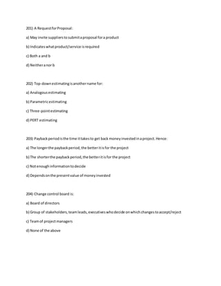 201) A RequestforProposal:
a) May invite supplierstosubmitaproposal fora product
b) Indicateswhatproduct/service isrequired
c) Both a and b
d) Neitheranor b
202) Top-downestimatingisanothername for:
a) Analogousestimating
b) Parametricestimating
c) Three-pointestimating
d) PERT estimating
203) Paybackperiodisthe time ittakesto get back moneyinvestedinaproject.Hence:
a) The longerthe paybackperiod,the betteritisfor the project
b) The shorterthe paybackperiod,the betteritisfor the project
c) Notenoughinformationtodecide
d) Dependsonthe presentvalue of moneyinvested
204) Change control board is:
a) Board of directors
b) Group of stakeholders,teamleads,executiveswhodecide onwhichchangestoaccept/reject
c) Teamof projectmanagers
d) None of the above
 