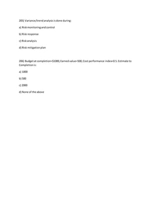 205) Variance/trendanalysisisdone during:
a) Riskmonitoringandcontrol
b) Risk response
c) Riskanalysis
d) Risk mitigationplan
206) Budgetat completion=$1000,Earned value=500,Cost performance index=0.5.Estimate to
Completionis:
a) 1000
b) 500
c) 2000
d) None of the above
 