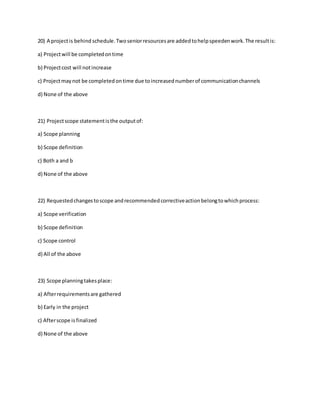 20) A projectis behind schedule.Twoseniorresourcesare addedtohelpspeedenwork.The resultis:
a) Projectwill be completedontime
b) Projectcost will notincrease
c) Projectmaynot be completedontime due toincreasednumberof communicationchannels
d) None of the above
21) Projectscope statementisthe outputof:
a) Scope planning
b) Scope definition
c) Both a and b
d) None of the above
22) Requestedchangestoscope andrecommendedcorrectiveactionbelongtowhichprocess:
a) Scope verification
b) Scope definition
c) Scope control
d) All of the above
23) Scope planningtakesplace:
a) Afterrequirementsare gathered
b) Early in the project
c) Afterscope isfinalized
d) None of the above
 