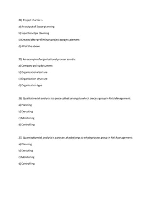 24) Projectcharteris
a) Anoutputof Scope planning
b) Input to scope planning
c) Createdafterpreliminaryprojectscope statement
d) All of the above
25) Anexample of organizational processassetis:
a) Companypolicydocument
b) Organizational culture
c) Organizationstructure
d) Organizationtype
26) QualitativeriskanalysisisaprocessthatbelongstowhichprocessgroupinRisk Management:
a) Planning
b) Executing
c) Monitoring
d) Controlling
27) Quantitative riskanalysisisaprocessthatbelongstowhichprocessgroupin RiskManagement:
a) Planning
b) Executing
c) Monitoring
d) Controlling
 