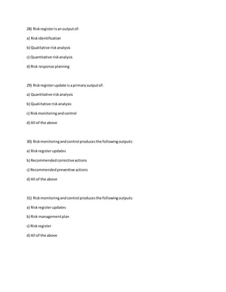 28) Riskregisterisanoutputof:
a) Riskidentification
b) Qualitative riskanalysis
c) Quantitative riskanalysis
d) Risk response planning
29) Riskregisterupdate isaprimaryoutputof:
a) Quantitative riskanalysis
b) Qualiitative riskanalysis
c) Riskmonitoringandcontrol
d) All of the above
30) Riskmonitoringandcontrol producesthe followingoutputs:
a) Riskregisterupdates
b) Recommendedcorrectiveactions
c) Recommendedpreventive actions
d) All of the above
31) Riskmonitoringandcontrol producesthe followingoutputs:
a) Riskregisterupdates
b) Risk managementplan
c) Riskregister
d) All of the above
 