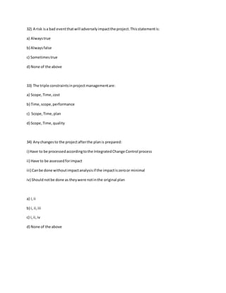 32) A risk isa bad eventthatwill adverselyimpactthe project.Thisstatementis:
a) Alwaystrue
b) Alwaysfalse
c) Sometimestrue
d) None of the above
33) The triple constraintsinprojectmanagementare:
a) Scope,Time,cost
b) Time,scope,performance
c) Scope,Time,plan
d) Scope,Time,quality
34) Anychangesto the projectafterthe planis prepared:
i) Have to be processedaccordingtothe IntegratedChange Control process
ii) Have to be assessedforimpact
iii) Canbe done withoutimpactanalysisif the impactiszeroor minimal
iv) Should notbe done as theywere notinthe original plan
a) i,ii
b) i, ii,iii
c) i,ii,iv
d) None of the above
 